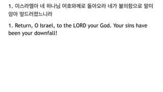 1. 이스라엘아 네 하나님 여호와께로 돌아오라 네가 불의함으로 말미
암아 엎드러졌느니라
1. Return, O Israel, to the LORD your God. Your sins have
been your downfall!
 