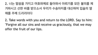 2. 너는 말씀을 가지고 여호와께로 돌아와서 아뢰기를 모든 불의를 제
거하시고 선한 바를 받으소서 우리가 수송아지를 대신하여 입술의 열
매를 주께 드리리이다
2. Take words with you and return to the LORD. Say to him:
"Forgive all our sins and receive us graciously, that we may
offer the fruit of our lips.
 