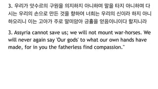 3. 우리가 앗수르의 구원을 의지하지 아니하며 말을 타지 아니하며 다
시는 우리의 손으로 만든 것을 향하여 너희는 우리의 신이라 하지 아니
하오리니 이는 고아가 주로 말미암아 긍휼을 얻음이니이다 할지니라
3. Assyria cannot save us; we will not mount war-horses. We
will never again say 'Our gods' to what our own hands have
made, for in you the fatherless find compassion."
 