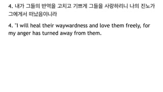 4. 내가 그들의 반역을 고치고 기쁘게 그들을 사랑하리니 나의 진노가
그에게서 떠났음이니라
4. "I will heal their waywardness and love them freely, for
my anger has turned away from them.
 