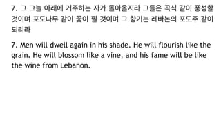 7. 그 그늘 아래에 거주하는 자가 돌아올지라 그들은 곡식 같이 풍성할
것이며 포도나무 같이 꽃이 필 것이며 그 향기는 레바논의 포도주 같이
되리라
7. Men will dwell again in his shade. He will flourish like the
grain. He will blossom like a vine, and his fame will be like
the wine from Lebanon.
 