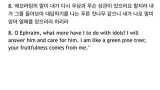 8. 에브라임의 말이 내가 다시 우상과 무슨 상관이 있으리요 할지라 내
가 그를 돌아보아 대답하기를 나는 푸른 잣나무 같으니 네가 나로 말미
암아 열매를 얻으리라 하리라
8. O Ephraim, what more have I to do with idols? I will
answer him and care for him. I am like a green pine tree;
your fruitfulness comes from me."
 