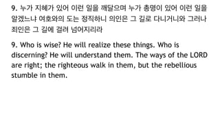 9. 누가 지혜가 있어 이런 일을 깨달으며 누가 총명이 있어 이런 일을
알겠느냐 여호와의 도는 정직하니 의인은 그 길로 다니거니와 그러나
죄인은 그 길에 걸려 넘어지리라
9. Who is wise? He will realize these things. Who is
discerning? He will understand them. The ways of the LORD
are right; the righteous walk in them, but the rebellious
stumble in them.
 