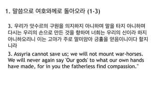 1. 말씀으로 여호와께로 돌아오라 (1-3)
3. 우리가 앗수르의 구원을 의지하지 아니하며 말을 타지 아니하며
다시는 우리의 손으로 만든 것을 향하여 너희는 우리의 신이라 하지
아니하오리니 이는 고아가 주로 말미암아 긍휼을 얻음이니이다 할지
니라
3. Assyria cannot save us; we will not mount war-horses.
We will never again say 'Our gods' to what our own hands
have made, for in you the fatherless find compassion."
 