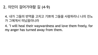 2. 의인이 걸어가야할 길 (4-9)
4. 내가 그들의 반역을 고치고 기쁘게 그들을 사랑하리니 나의 진노
가 그에게서 떠났음이니라
4. "I will heal their waywardness and love them freely, for
my anger has turned away from them.
 