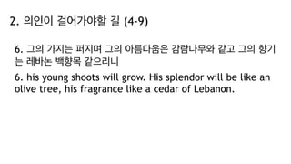 2. 의인이 걸어가야할 길 (4-9)
6. 그의 가지는 퍼지며 그의 아름다움은 감람나무와 같고 그의 향기
는 레바논 백향목 같으리니
6. his young shoots will grow. His splendor will be like an
olive tree, his fragrance like a cedar of Lebanon.
 