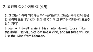 2. 의인이 걸어가야할 길 (4-9)
7. 그 그늘 아래에 거주하는 자가 돌아올지라 그들은 곡식 같이 풍성
할 것이며 포도나무 같이 꽃이 필 것이며 그 향기는 레바논의 포도주
같이 되리라
7. Men will dwell again in his shade. He will flourish like
the grain. He will blossom like a vine, and his fame will be
like the wine from Lebanon.
 