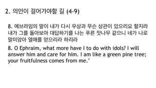 2. 의인이 걸어가야할 길 (4-9)
8. 에브라임의 말이 내가 다시 우상과 무슨 상관이 있으리요 할지라
내가 그를 돌아보아 대답하기를 나는 푸른 잣나무 같으니 네가 나로
말미암아 열매를 얻으리라 하리라
8. O Ephraim, what more have I to do with idols? I will
answer him and care for him. I am like a green pine tree;
your fruitfulness comes from me."
 