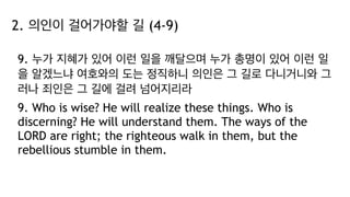 2. 의인이 걸어가야할 길 (4-9)
9. 누가 지혜가 있어 이런 일을 깨달으며 누가 총명이 있어 이런 일
을 알겠느냐 여호와의 도는 정직하니 의인은 그 길로 다니거니와 그
러나 죄인은 그 길에 걸려 넘어지리라
9. Who is wise? He will realize these things. Who is
discerning? He will understand them. The ways of the
LORD are right; the righteous walk in them, but the
rebellious stumble in them.
 