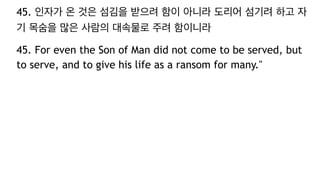 45. 인자가 온 것은 섬김을 받으려 함이 아니라 도리어 섬기려 하고 자
기 목숨을 많은 사람의 대속물로 주려 함이니라
45. For even the Son of Man did not come to be served, but
to serve, and to give his life as a ransom for many."
 