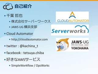 •千葉 哲也
• 株式会社サーバーワークス
• JAWS UG 横浜支部
•Cloud Automator
• http://cloudautomator.com
•twitter : @kachina_t
•facebook : tetsuya.chiba
•好きなAWSサービス
• SimpleWorkflow / OpsWorks
自己紹介
 