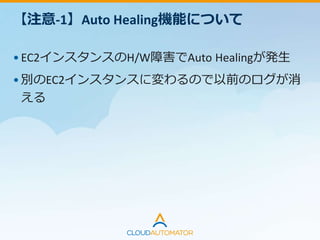 【注意-1】Auto Healing機能について
•EC2インスタンスのH/W障害でAuto Healingが発生
•別のEC2インスタンスに変わるので以前のログが消
える
ログ管理サービスを利用しよう
CloudWatch Logs / Papertrail / Logentries …
 