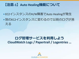 【注意-2】Root Volumeサイズ
•OpsWorksから起動されるEC2インスタンスはデフォ
ルトが8GB
•Root Volumeのサイズ変更はできないので必要に応
じてEBSを追加する
• Custom Cookbookでマウント
• パーミッションの変更
Logrotateの設定は『日数』ではなく
『ファイルサイズ』でローテーションする
 