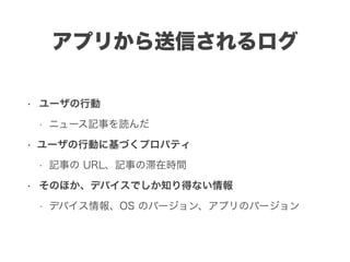 アプリから送信されるログ
• ユーザの行動
• ニュース記事を読んだ
• ユーザの行動に基づくプロパティ
• 記事の URL、記事の滞在時間
• そのほか、デバイスでしか知り得ない情報
• デバイス情報、OS のバージョン、アプリのバージョン
 