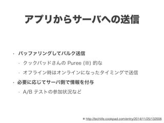 アプリからサーバへの送信
• バッファリングしてバルク送信
• クックパッドさんの Puree (※) 的な
• オフライン時はオンラインになったタイミングで送信
• 必要に応じてサーバ側で情報を付与
• A/B テストの参加状況など
※ http://techlife.cookpad.com/entry/2014/11/25/132008
 