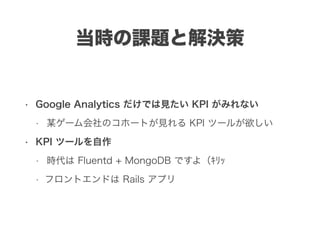 当時の課題と解決策
• Google Analytics だけでは見たい KPI がみれない
• 某ゲーム会社のコホートが見れる KPI ツールが欲しい
• KPI ツールを自作
• 時代は Fluentd + MongoDB ですよ（ｷﾘｯ
• フロントエンドは Rails アプリ
 