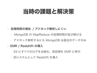 当時の課題と解決策
• 処理時間の増加 / アドホック解析しにくい
• MongoDB の MapReduce の処理時間が延び続ける
• アドホック解析するにも MongoDB は直近のデータのみ
• EMR / Redshift の導入
• S3 にすべてのログを永続化、前処理を EMR に移行
• 別システムとして Redshift を導入
 