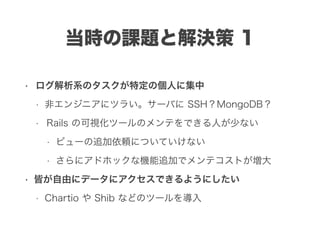 当時の課題と解決策 1
• ログ解析系のタスクが特定の個人に集中
• 非エンジニアにツラい。サーバに SSH？MongoDB？
• Rails の可視化ツールのメンテをできる人が少ない
• ビューの追加依頼についていけない
• さらにアドホックな機能追加でメンテコストが増大
• 皆が自由にデータにアクセスできるようにしたい
• Chartio や Shib などのツールを導入
 