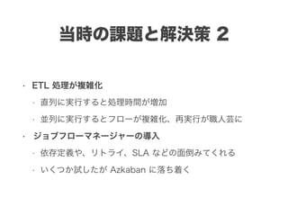 • ETL 処理が複雑化
• 直列に実行すると処理時間が増加
• 並列に実行するとフローが複雑化、再実行が職人芸に
• ジョブフローマネージャーの導入
• 依存定義や、リトライ、SLA などの面倒みてくれる
• いくつか試したが Azkaban に落ち着く
当時の課題と解決策 2
 
