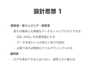 設計思想 1
• 開発者・非エンジニア・経営者
• 誰もが簡単に大規模なデータセットにアクセスできる
• SQL (HQL) を共通言語にする
• データを見たい人が見たい形で可視化
• 必要であれば簡単にドリルダウンしていける
• 運用者
• ログを専任でやる人はいない、運用コスト最小化
 