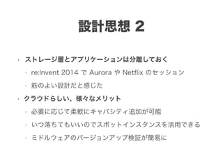 設計思想 2
• ストレージ層とアプリケーションは分離しておく
• re:Invent 2014 で Aurora や Netﬂix のセッション
• 筋のよい設計だと感じた
• クラウドらしい、様々なメリット
• 必要に応じて柔軟にキャパシティ追加が可能
• いつ落ちてもいいのでスポットインスタンスを活用できる
• ミドルウェアのバージョンアップ検証が簡易に
 
