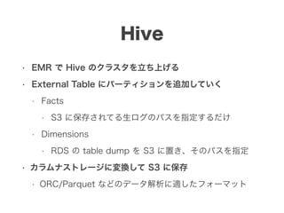 Hive
• EMR で Hive のクラスタを立ち上げる
• External Table にパーティションを追加していく
• Facts
• S3 に保存されてる生ログのパスを指定するだけ
• Dimensions
• RDS の table dump を S3 に置き、そのパスを指定
• カラムナストレージに変換して S3 に保存
• ORC/Parquet などのデータ解析に適したフォーマット
 