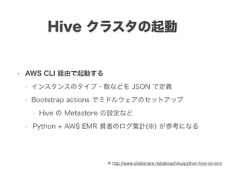 Hive クラスタの起動
• AWS CLI 経由で起動する
• インスタンスのタイプ・数などを JSON で定義
• Bootstrap actions でミドルウェアのセットアップ
• Hive の Metastore の設定など
• Python + AWS EMR 貧者のログ集計(※) が参考になる
※ http://www.slideshare.net/akirachiku/python-hive-on-emr
 