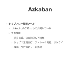 Azkaban
• ジョブフロー管理ツール
• LinkedInが OSS として公開している
• 主な機能
• 依存定義、依存関係の可視化
• ジョブの定期実行、アドホック実行、リトライ
• 成功・失敗時にメール通知
 