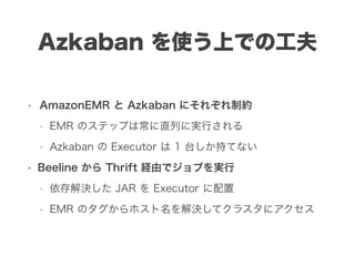 Azkaban を使う上での工夫
• AmazonEMR と Azkaban にそれぞれ制約
• EMR のステップは常に直列に実行される
• Azkaban の Executor は 1 台しか持てない
• Beeline から Thrift 経由でジョブを実行
• 依存解決した JAR を Executor に配置
• EMR のタグからホスト名を解決してクラスタにアクセス
 