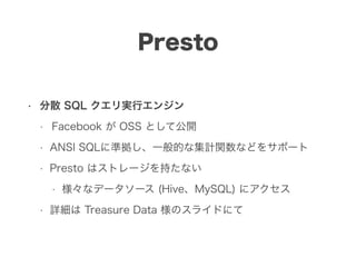 Presto
• 分散 SQL クエリ実行エンジン
• Facebook が OSS として公開
• ANSI SQLに準拠し、一般的な集計関数などをサポート
• Presto はストレージを持たない
• 様々なデータソース (Hive、MySQL) にアクセス
• 詳細は Treasure Data 様のスライドにて
 