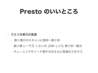 Presto のいいところ
• クエリの実行が高速
• 数十億行のスキャンに数秒∼数十秒
• 数十億 x 一千万 くらいの JOIN しても 数十秒∼数分
• チューニングやノード増やせばさらに高速化できそう
 