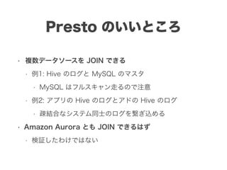 Presto のいいところ
• 複数データソースを JOIN できる
• 例1: Hive のログと MySQL のマスタ
• MySQL はフルスキャン走るので注意
• 例2: アプリの Hive のログとアドの Hive のログ
• 疎結合なシステム同士のログを繋ぎ込める
• Amazon Aurora とも JOIN できるはず
• 検証したわけではない
 