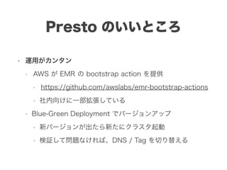 Presto のいいところ
• 運用がカンタン
• AWS が EMR の bootstrap action を提供
• https://github.com/awslabs/emr-bootstrap-actions
• 社内向けに一部拡張している
• Blue-Green Deployment でバージョンアップ
• 新バージョンが出たら新たにクラスタ起動
• 検証して問題なければ、DNS / Tag を切り替える
 