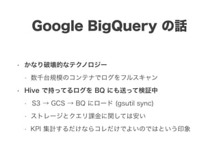 Google BigQuery の話
• かなり破壊的なテクノロジー
• 数千台規模のコンテナでログをフルスキャン
• Hive で持ってるログを BQ にも送って検証中
• S3 → GCS → BQ にロード (gsutil sync)
• ストレージとクエリ課金に関しては安い
• KPI 集計するだけならコレだけでよいのではという印象
 