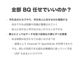 全部 BQ 任せでいいのか？
• 何を自分たちでやり、何を他人に任せるのか意識する
• 自分でやれば経験や知識が蓄積されていく
• 他人に任せると学びは少ないがコストは下がる
• 僕らにとってはデータを扱う技術は大事にすべき要素
• ある程度は自分たちでも追いかけるべき
• 結果として Hivemall や SparkMLlib が利用できたり
• でも、BQ が活用できる部分は積極的に使っていく予定
• UDF も出るというウワサ
 
