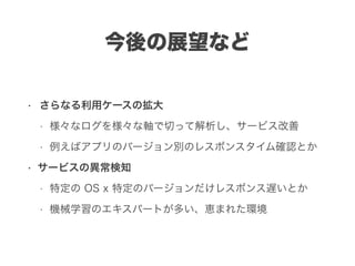 今後の展望など
• さらなる利用ケースの拡大
• 様々なログを様々な軸で切って解析し、サービス改善
• 例えばアプリのバージョン別のレスポンスタイム確認とか
• サービスの異常検知
• 特定の OS x 特定のバージョンだけレスポンス遅いとか
• 機械学習のエキスパートが多い、恵まれた環境
 