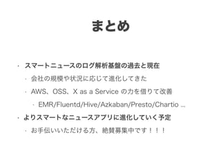 まとめ
• スマートニュースのログ解析基盤の過去と現在
• 会社の規模や状況に応じて進化してきた
• AWS、OSS、X as a Service の力を借りて改善
• EMR/Fluentd/Hive/Azkaban/Presto/Chartio ...
• よりスマートなニュースアプリに進化していく予定
• お手伝いいただける方、絶賛募集中です！！！
 