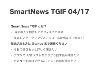SmartNews TGIF 04/17
• SmartNews TGIF とは？
• 外部の人を招待してオフィスで交流会
• 美味しいケータリングとアルコールが出ます（無料！）
• 興味がある方は @takus まで連絡ください
• 今日の話をもっと詳しく聞きたい
• アプリで A/B テストをがりがり回す話が聞きたい
• 広告サイドのログや A/B テストの話が聞きたい
 