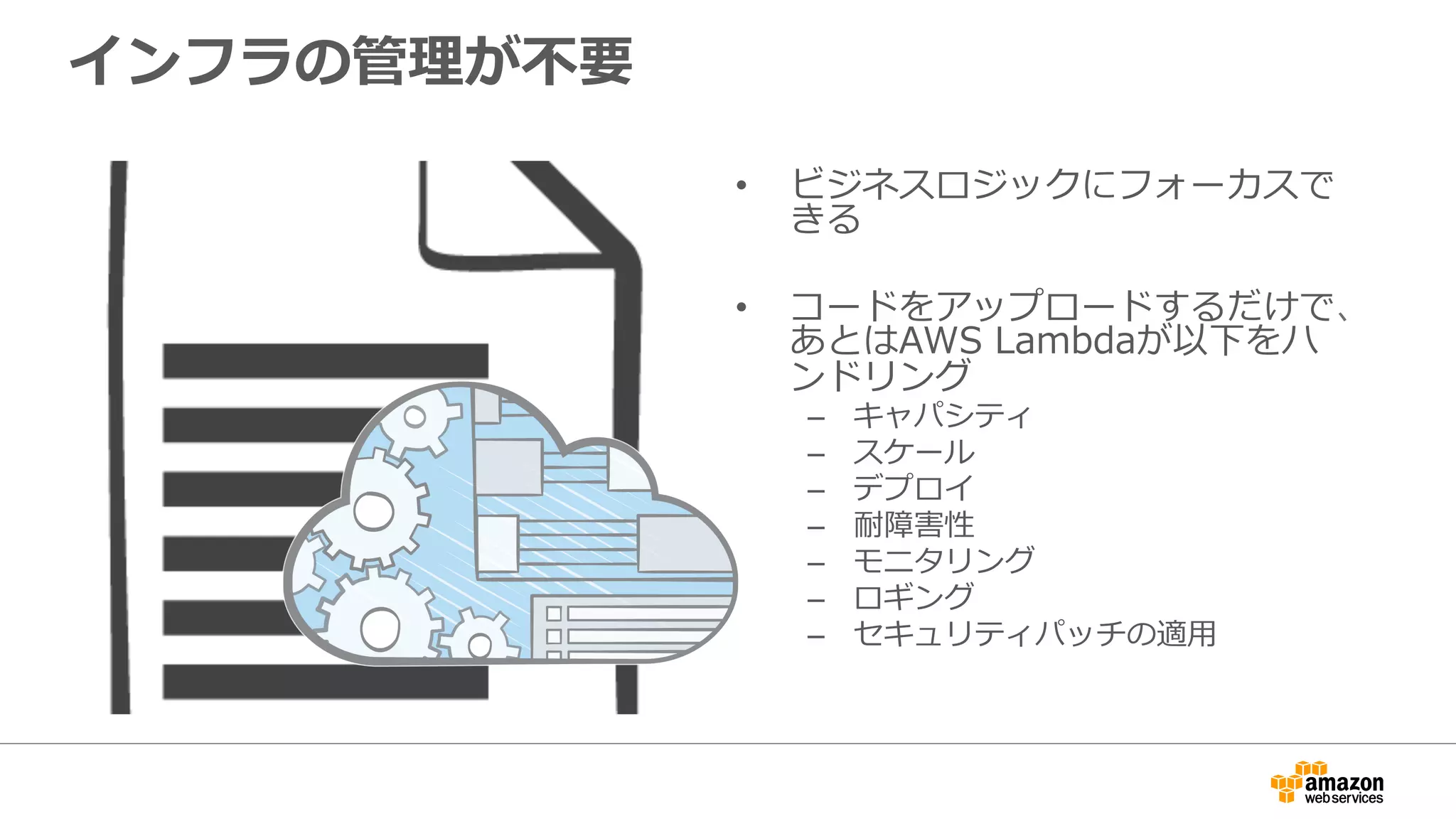 インフラの管理理が不不要
•  ビジネスロジックにフォーカスで
きる
•  コードをアップロードするだけで、
あとはAWS  Lambdaが以下をハ
ンドリング
–  キャパシティ
–  スケール
–  デプロイ
–  耐障害性
–  モニタリング
–  ロギング
–  セキュリティパッチの適⽤用
 