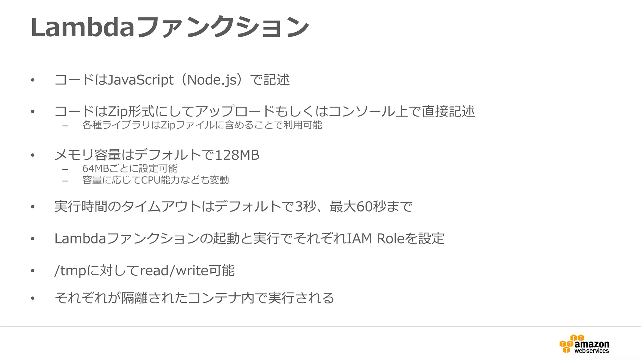 Lambdaファンクション
•  コードはJavaScript（Node.js）で記述
•  コードはZip形式にしてアップロードもしくはコンソール上で直接記述
–  各種ライブラリはZipファイルに含めることで利利⽤用可能
•  メモリ容量量はデフォルトで128MB
–  64MBごとに設定可能
–  容量量に応じてCPU能⼒力力なども変動
•  実⾏行行時間のタイムアウトはデフォルトで3秒、最⼤大60秒まで
•  Lambdaファンクションの起動と実⾏行行でそれぞれIAM  Roleを設定
•  /tmpに対してread/write可能
•  それぞれが隔離離されたコンテナ内で実⾏行行される
 