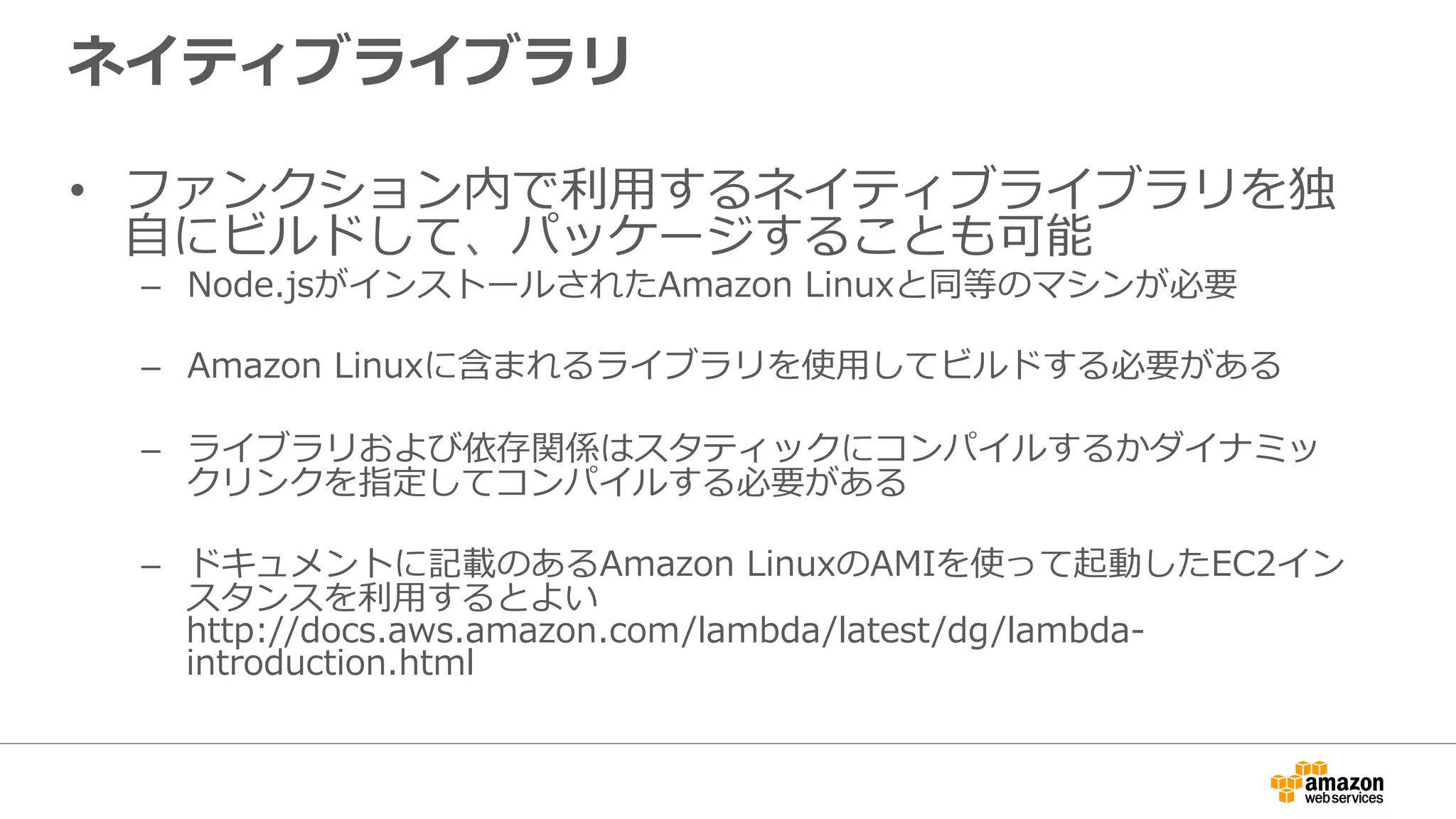 ネイティブライブラリ
•  ファンクション内で利利⽤用するネイティブライブラリを独
⾃自にビルドして、パッケージすることも可能
–  Node.jsがインストールされたAmazon  Linuxと同等のマシンが必要
–  Amazon  Linuxに含まれるライブラリを使⽤用してビルドする必要がある
–  ライブラリおよび依存関係はスタティックにコンパイルするかダイナミッ
クリンクを指定してコンパイルする必要がある
–  ドキュメントに記載のあるAmazon  LinuxのAMIを使って起動したEC2イン
スタンスを利利⽤用するとよい
http://docs.aws.amazon.com/lambda/latest/dg/lambda-‐‑‒
introduction.html
 