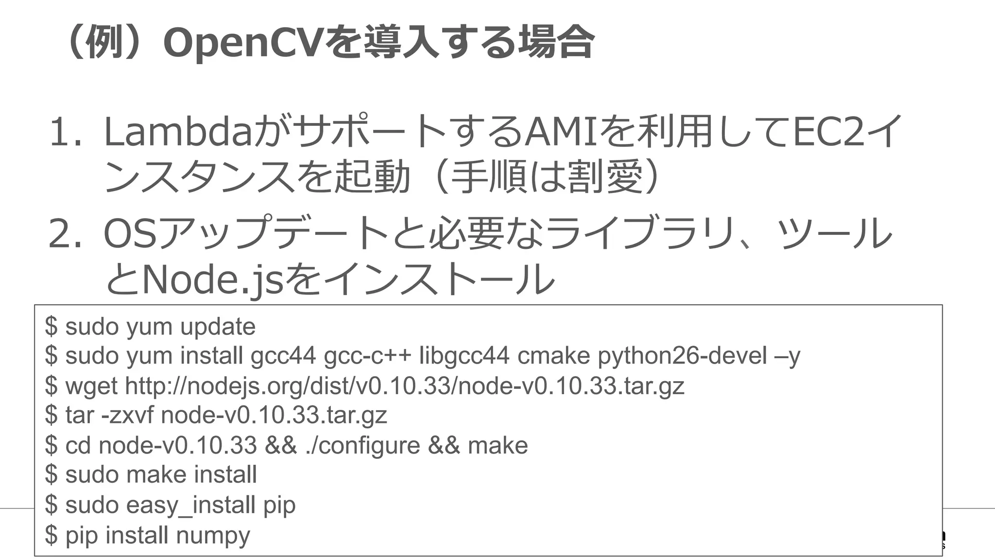 （例例）OpenCVを導⼊入する場合
1.  LambdaがサポートするAMIを利利⽤用してEC2イ
ンスタンスを起動（⼿手順は割愛）
2.  OSアップデートと必要なライブラリ、ツール
とNode.jsをインストール
$ sudo yum update
$ sudo yum install gcc44 gcc-c++ libgcc44 cmake python26-devel –y
$ wget http://nodejs.org/dist/v0.10.33/node-v0.10.33.tar.gz
$ tar -zxvf node-v0.10.33.tar.gz
$ cd node-v0.10.33 && ./configure && make
$ sudo make install
$ sudo easy_install pip
$ pip install numpy
 