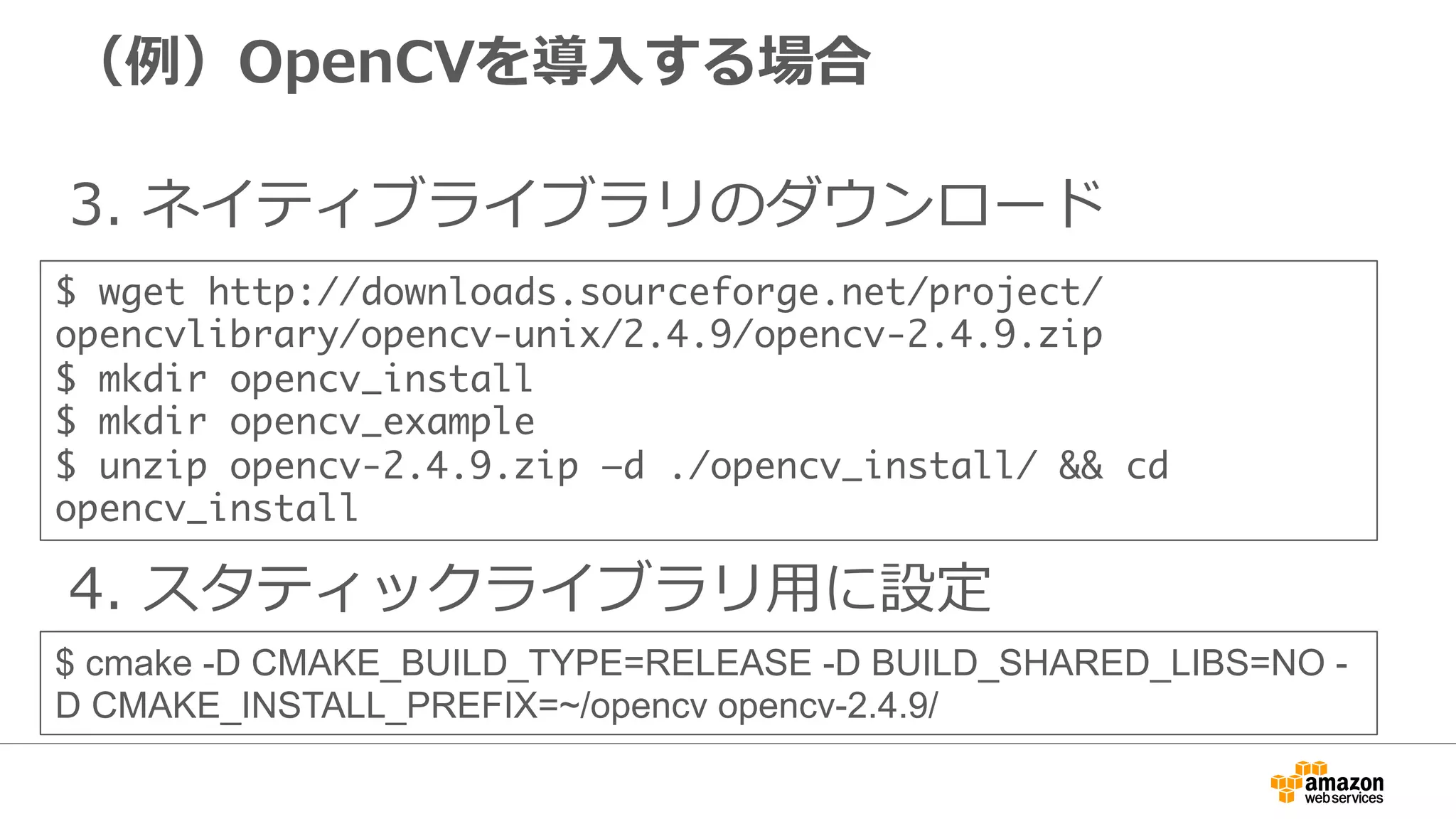 （例例）OpenCVを導⼊入する場合
3.  ネイティブライブラリのダウンロード
$ wget http://downloads.sourceforge.net/project/
opencvlibrary/opencv-unix/2.4.9/opencv-2.4.9.zip	
$ mkdir opencv_install	
$ mkdir opencv_example	
$ unzip opencv-2.4.9.zip –d ./opencv_install/ && cd
opencv_install
4.  スタティックライブラリ⽤用に設定
$ cmake -D CMAKE_BUILD_TYPE=RELEASE -D BUILD_SHARED_LIBS=NO -
D CMAKE_INSTALL_PREFIX=~/opencv opencv-2.4.9/
 