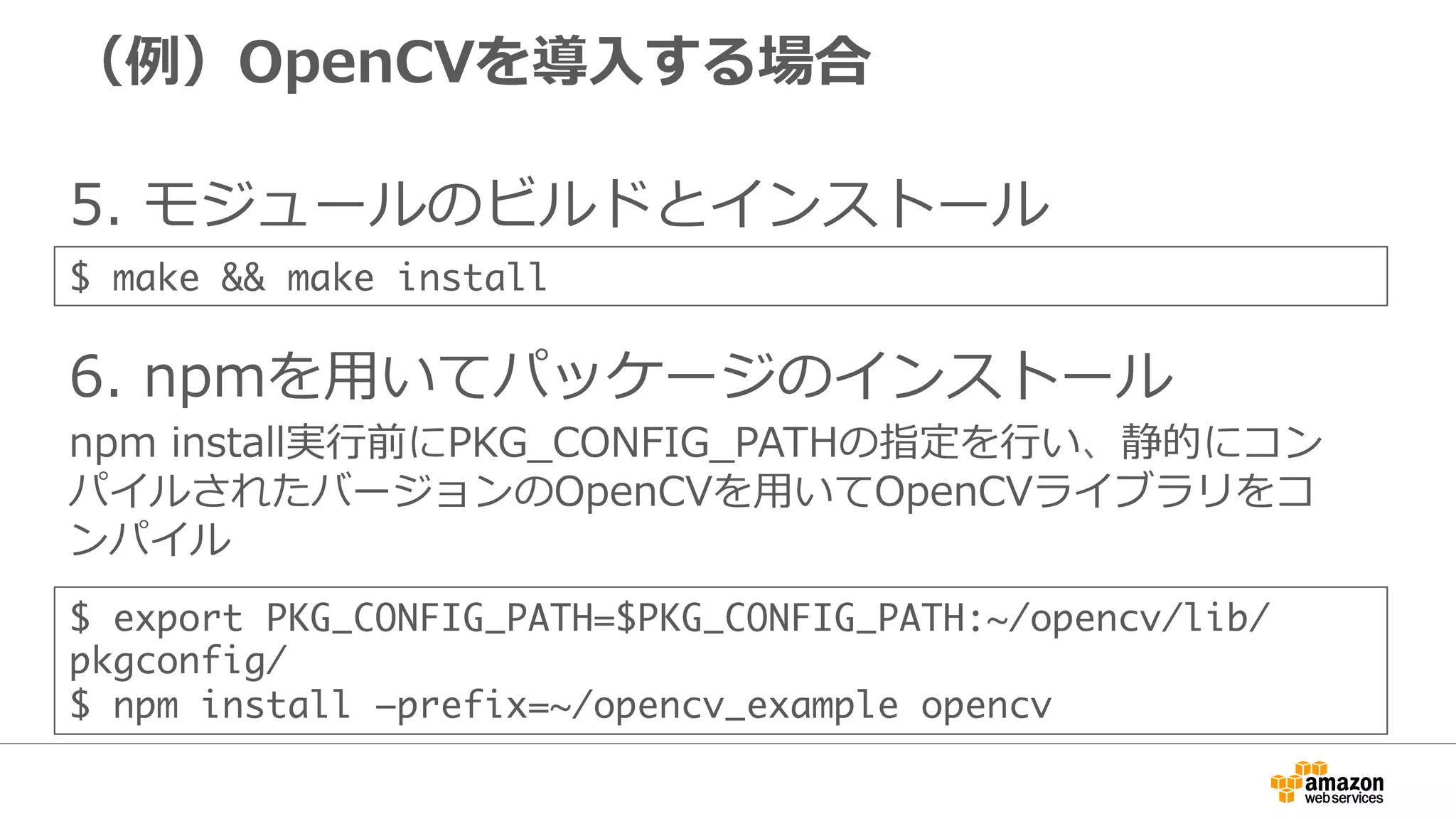 （例例）OpenCVを導⼊入する場合
5.  モジュールのビルドとインストール
6.  npmを⽤用いてパッケージのインストール
npm  install実⾏行行前にPKG_̲CONFIG_̲PATHの指定を⾏行行い、静的にコン
パイルされたバージョンのOpenCVを⽤用いてOpenCVライブラリをコ
ンパイル
$ export PKG_CONFIG_PATH=$PKG_CONFIG_PATH:~/opencv/lib/
pkgconfig/	
$ npm install –prefix=~/opencv_example opencv
$ make && make install
 