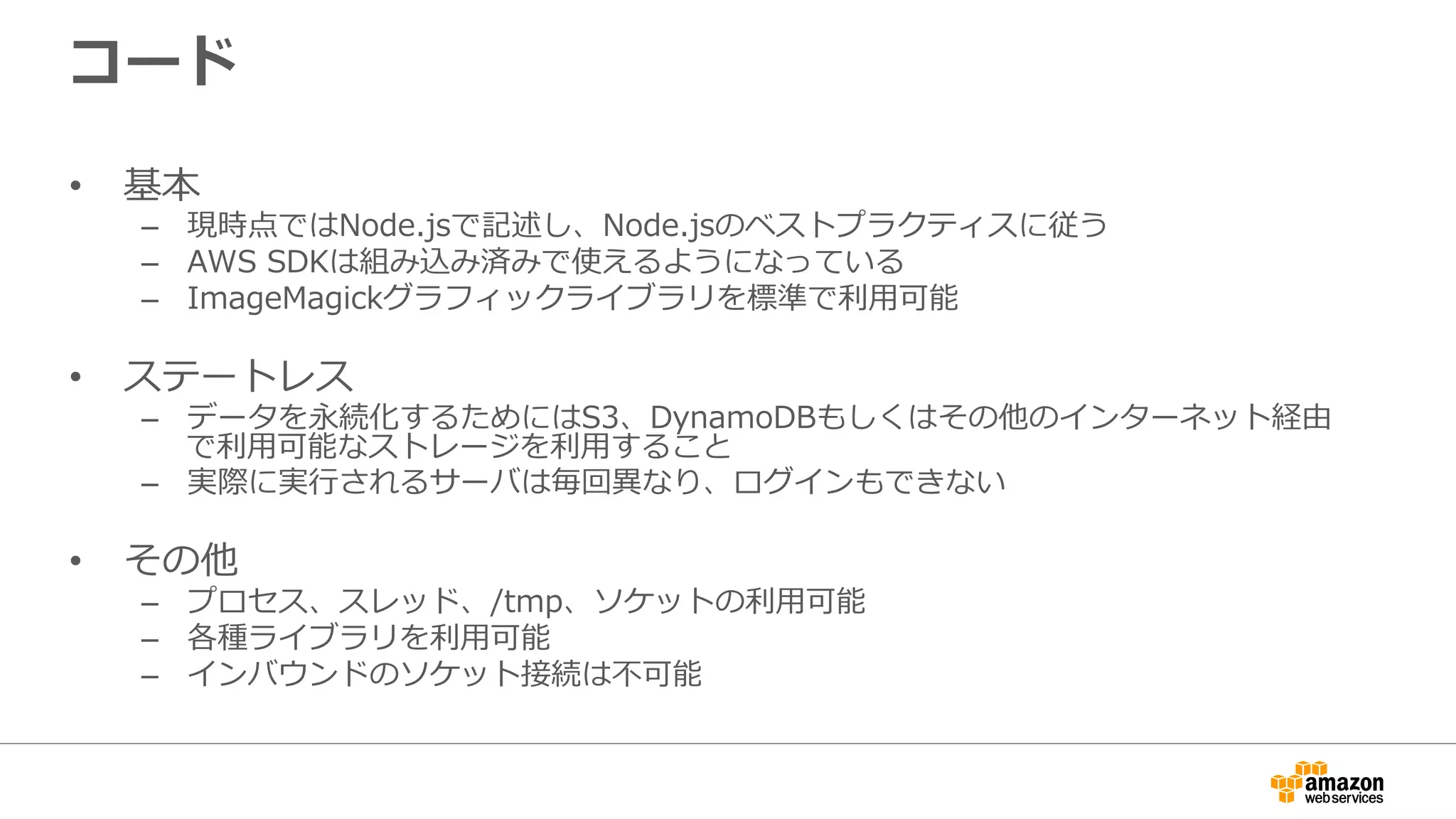 コード
•  基本
–  現時点ではNode.jsで記述し、Node.jsのベストプラクティスに従う
–  AWS  SDKは組み込み済みで使えるようになっている
–  ImageMagickグラフィックライブラリを標準で利利⽤用可能
•  ステートレス
–  データを永続化するためにはS3、DynamoDBもしくはその他のインターネット経由
で利利⽤用可能なストレージを利利⽤用すること
–  実際に実⾏行行されるサーバは毎回異異なり、ログインもできない
•  その他
–  プロセス、スレッド、/tmp、ソケットの利利⽤用可能
–  各種ライブラリを利利⽤用可能
–  インバウンドのソケット接続は不不可能
 
