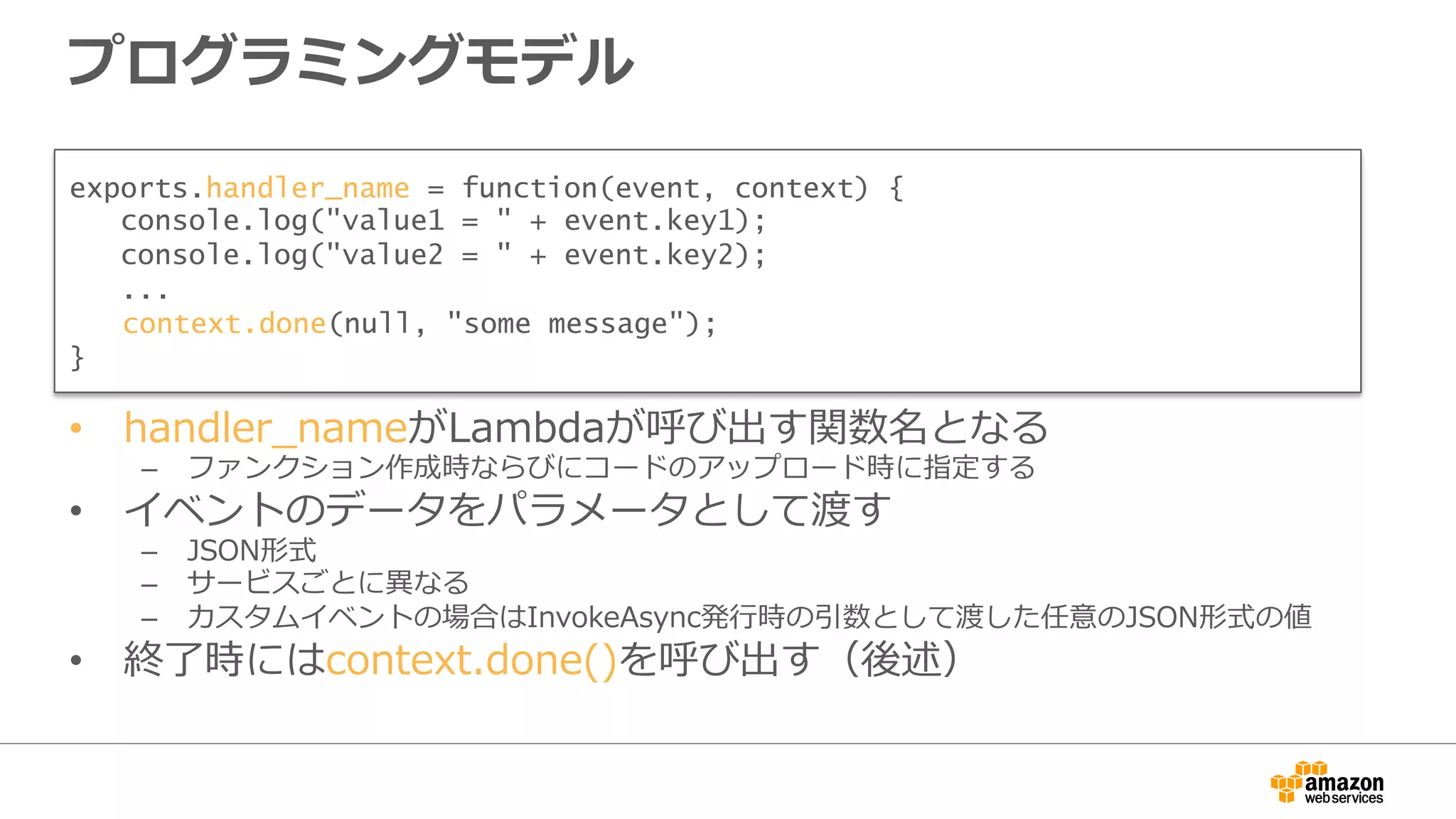 プログラミングモデル
•  handler_̲nameがLambdaが呼び出す関数名となる
–  ファンクション作成時ならびにコードのアップロード時に指定する
•  イベントのデータをパラメータとして渡す
–  JSON形式
–  サービスごとに異異なる
–  カスタムイベントの場合はInvokeAsync発⾏行行時の引数として渡した任意のJSON形式の値
•  終了了時にはcontext.done()を呼び出す（後述）
exports.handler_name = function(event, context) {
console.log("value1 = " + event.key1);
console.log("value2 = " + event.key2);
...
　context.done(null, "some message");
}
 