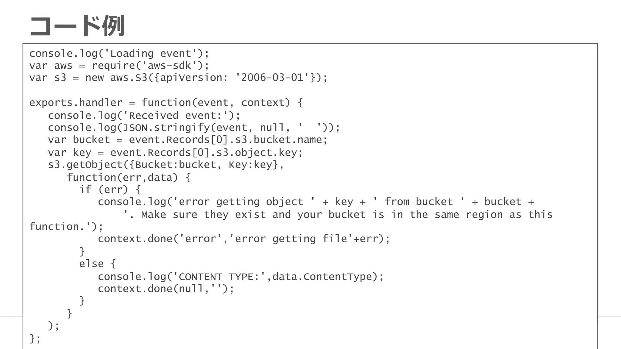 コード例例
console.log('Loading event');
var aws = require('aws-sdk');
var s3 = new aws.S3({apiVersion: '2006-03-01'});
exports.handler = function(event, context) {
console.log('Received event:');
console.log(JSON.stringify(event, null, ' '));
var bucket = event.Records[0].s3.bucket.name;
var key = event.Records[0].s3.object.key;
s3.getObject({Bucket:bucket, Key:key},
function(err,data) {
if (err) {
console.log('error getting object ' + key + ' from bucket ' + bucket +
'. Make sure they exist and your bucket is in the same region as this
function.');
context.done('error','error getting file'+err);
}
else {
console.log('CONTENT TYPE:',data.ContentType);
context.done(null,'');
}
}
);
};
 