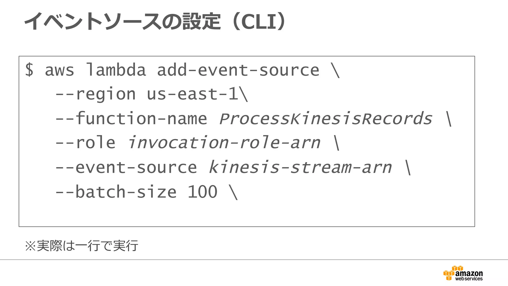 イベントソースの設定（CLI）
$ aws lambda add-event-source 
--region us-east-1
--function-name ProcessKinesisRecords 
--role invocation-role-arn 
--event-source kinesis-stream-arn 
--batch-size 100 
※実際は⼀一⾏行行で実⾏行行
 