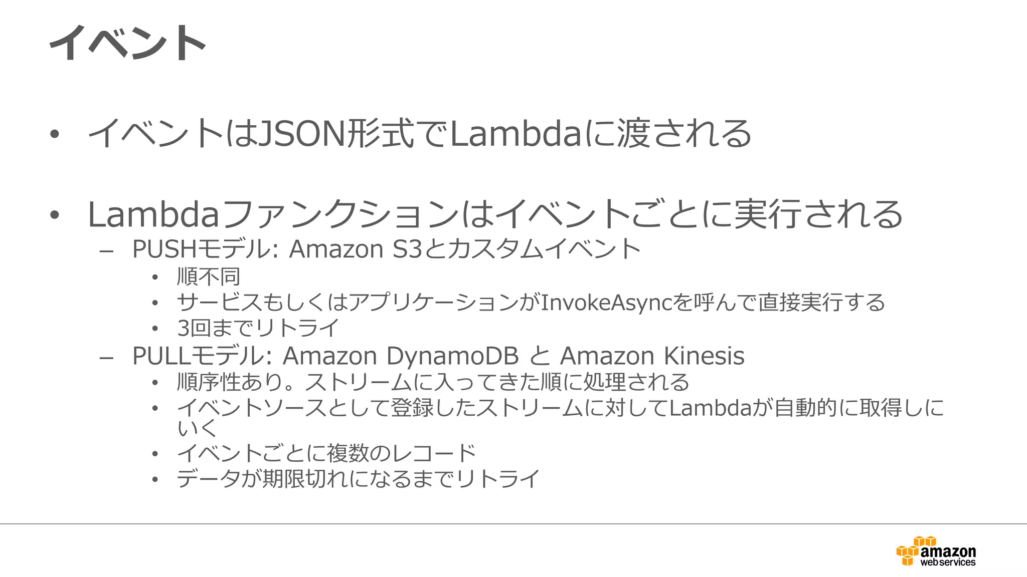 イベント
•  イベントはJSON形式でLambdaに渡される
•  Lambdaファンクションはイベントごとに実⾏行行される
–  PUSHモデル:  Amazon  S3とカスタムイベント
•  順不不同
•  サービスもしくはアプリケーションがInvokeAsyncを呼んで直接実⾏行行する
•  3回までリトライ
–  PULLモデル:  Amazon  DynamoDB  と  Amazon  Kinesis
•  順序性あり。ストリームに⼊入ってきた順に処理理される
•  イベントソースとして登録したストリームに対してLambdaが⾃自動的に取得しに
いく
•  イベントごとに複数のレコード
•  データが期限切切れになるまでリトライ
 
