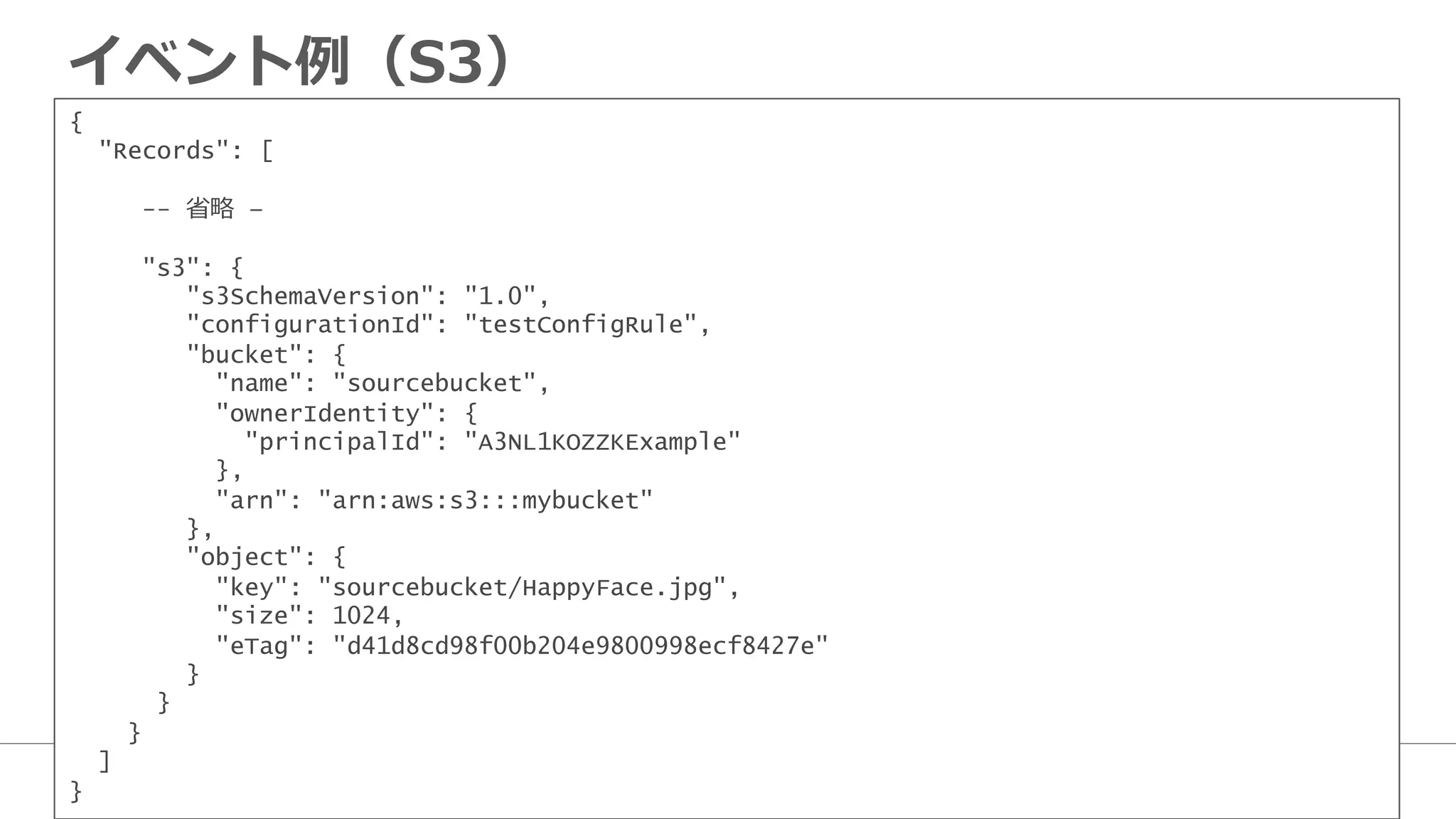 イベント例例（S3）
{
"Records": [
 　 　 　-- 省省略略 –
 　 　 　"s3": {
"s3SchemaVersion": "1.0",
"configurationId": "testConfigRule",
"bucket": {
"name": "sourcebucket",
"ownerIdentity": {
"principalId": "A3NL1KOZZKExample"
},
"arn": "arn:aws:s3:::mybucket"
},
"object": {
"key": "sourcebucket/HappyFace.jpg",
"size": 1024,
"eTag": "d41d8cd98f00b204e9800998ecf8427e"
}
}
}
]
}
 